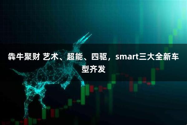 犇牛聚财 艺术、超能、四驱，smart三大全新车型齐发