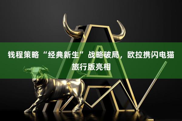 钱程策略 “经典新生” 战略破局，欧拉携闪电猫旅行版亮相