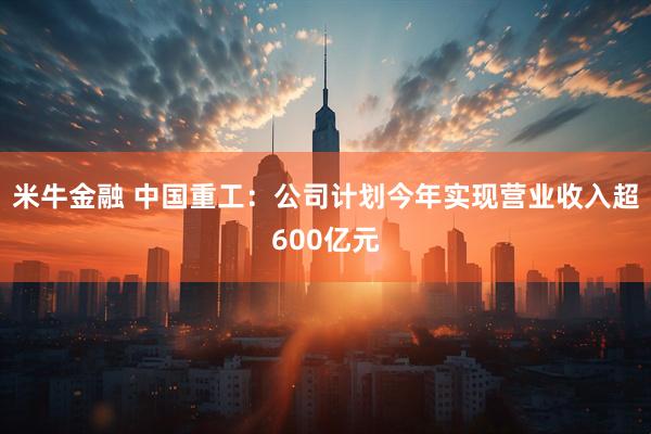 米牛金融 中国重工：公司计划今年实现营业收入超600亿元