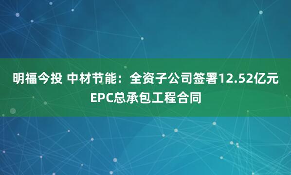 明福今投 中材节能：全资子公司签署12.52亿元EPC总承包工程合同
