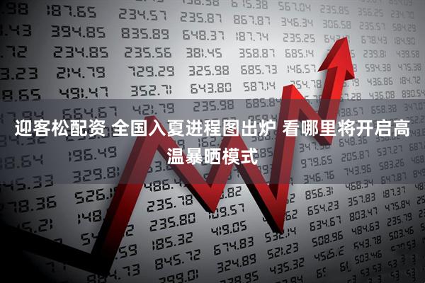 迎客松配资 全国入夏进程图出炉 看哪里将开启高温暴晒模式