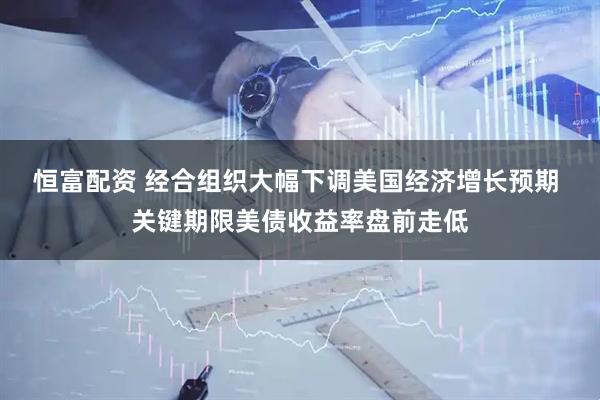 恒富配资 经合组织大幅下调美国经济增长预期 关键期限美债收益率盘前走低