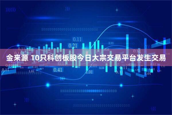 金来源 10只科创板股今日大宗交易平台发生交易