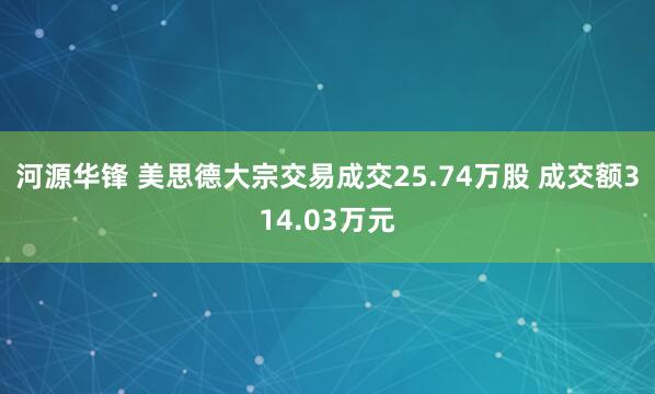 河源华锋 美思德大宗交易成交25.74万股 成交额314.03万元