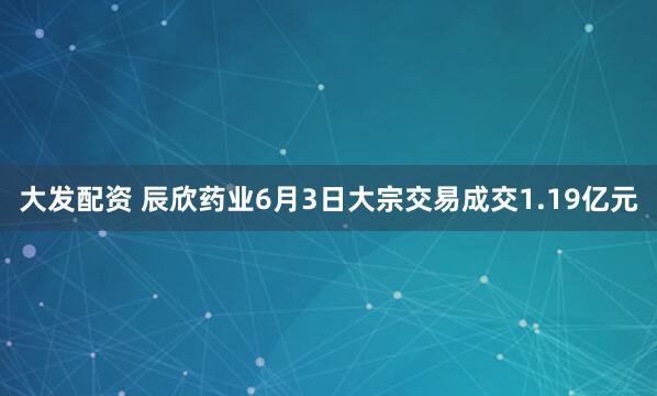 大发配资 辰欣药业6月3日大宗交易成交1.19亿元