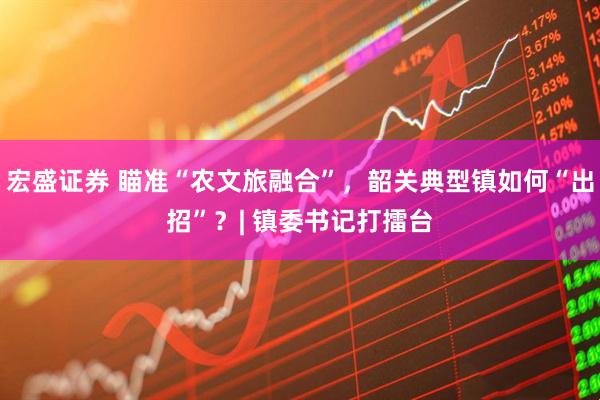 宏盛证券 瞄准“农文旅融合”，韶关典型镇如何“出招”？| 镇委书记打擂台