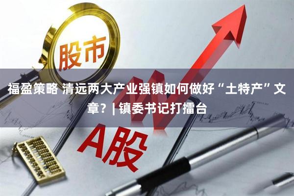 福盈策略 清远两大产业强镇如何做好“土特产”文章？| 镇委书记打擂台