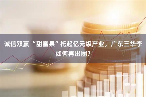诚信双赢 “甜蜜果”托起亿元级产业，广东三华李如何再出圈？