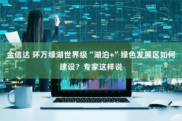 金信达 环万绿湖世界级“湖泊+”绿色发展区如何建设？专家这样说
