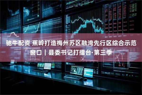 驰牛配资 蕉岭打造梅州苏区融湾先行区综合示范窗口｜县委书记打擂台·第三季