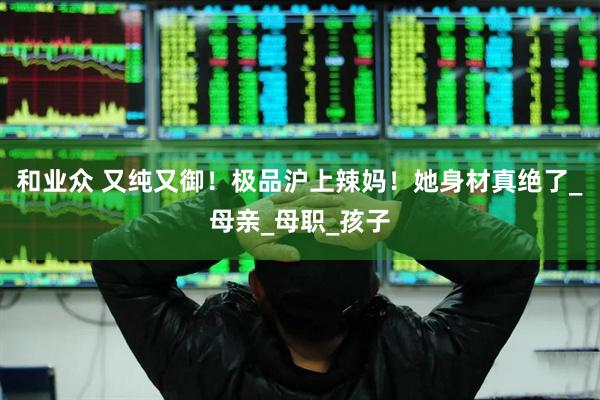 和业众 又纯又御！极品沪上辣妈！她身材真绝了_母亲_母职_孩子