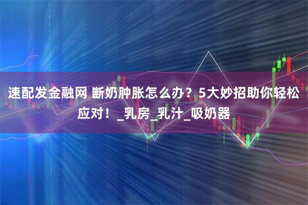 速配发金融网 断奶肿胀怎么办？5大妙招助你轻松应对！_乳房_乳汁_吸奶器