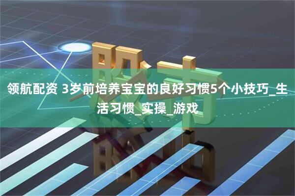 领航配资 3岁前培养宝宝的良好习惯5个小技巧_生活习惯_实操_游戏