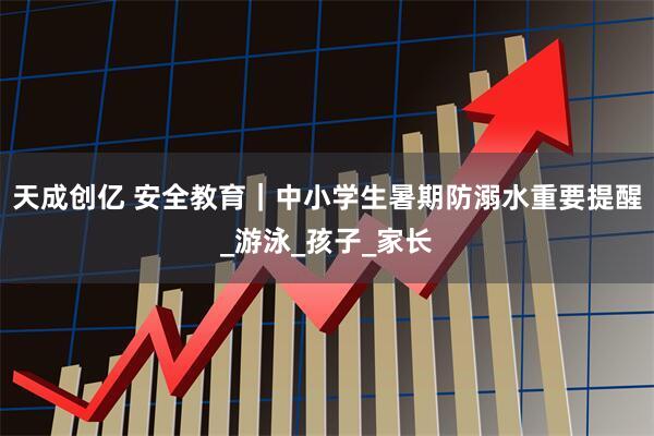 天成创亿 安全教育｜中小学生暑期防溺水重要提醒_游泳_孩子_家长