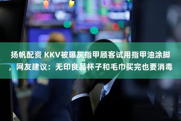 扬帆配资 KKV被曝灰指甲顾客试用指甲油涂脚，网友建议：无印良品杯子和毛巾买完也要消毒