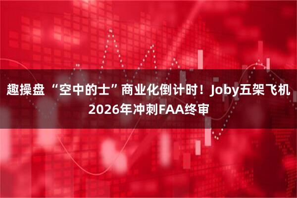 趣操盘 “空中的士”商业化倒计时！Joby五架飞机2026年冲刺FAA终审