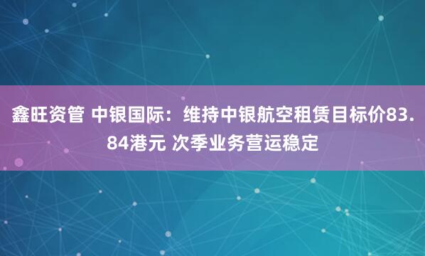 鑫旺资管 中银国际：维持中银航空租赁目标价83.84港元 次季业务营运稳定