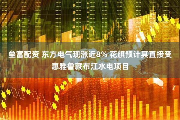 垒富配资 东方电气现涨近8% 花旗预计其直接受惠雅鲁藏布江水电项目