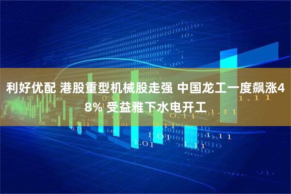 利好优配 港股重型机械股走强 中国龙工一度飙涨48% 受益雅下水电开工