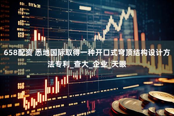658配资 悉地国际取得一种开口式穹顶结构设计方法专利_查大_企业_天眼