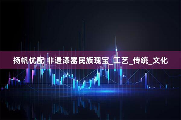 扬帆优配 非遗漆器民族瑰宝_工艺_传统_文化