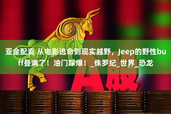 亚金配资 从电影逃命到现实越野，Jeep的野性buff叠满了！油门踩爆！_侏罗纪_世界_恐龙