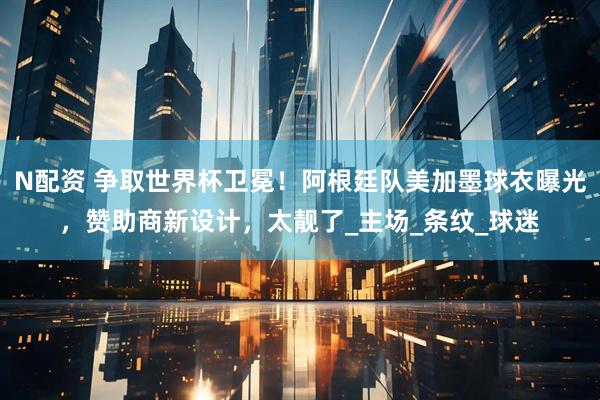 N配资 争取世界杯卫冕！阿根廷队美加墨球衣曝光，赞助商新设计，太靓了_主场_条纹_球迷