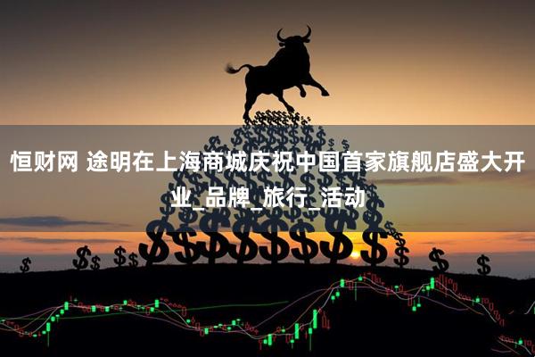 恒财网 途明在上海商城庆祝中国首家旗舰店盛大开业_品牌_旅行_活动