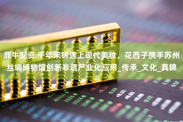鼎牛配资 千年宋锦遇上现代美妆，花西子携手苏州丝绸博物馆创新非遗产业化应用_传承_文化_真锦