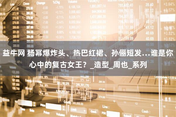 益牛网 杨幂爆炸头、热巴红裙、孙俪短发…谁是你心中的复古女王？_造型_周也_系列