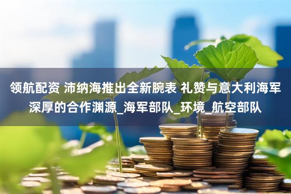 领航配资 沛纳海推出全新腕表 礼赞与意大利海军深厚的合作渊源_海军部队_环境_航空部队