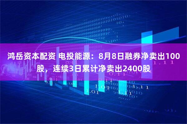 鸿岳资本配资 电投能源：8月8日融券净卖出100股，连续3日累计净卖出2400股