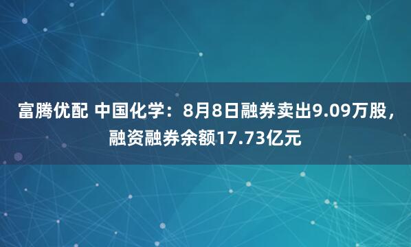 富腾优配 中国化学：8月8日融券卖出9.09万股，融资融券余额17.73亿元