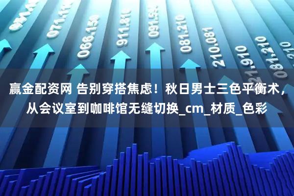 赢金配资网 告别穿搭焦虑！秋日男士三色平衡术，从会议室到咖啡馆无缝切换_cm_材质_色彩