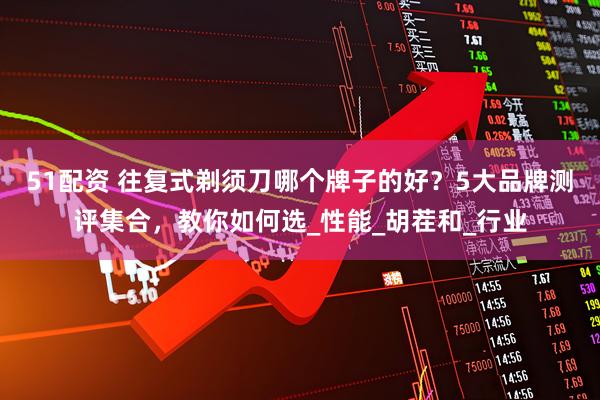 51配资 往复式剃须刀哪个牌子的好？5大品牌测评集合，教你如何选_性能_胡茬和_行业