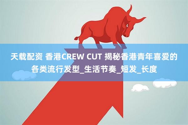 天载配资 香港CREW CUT 揭秘香港青年喜爱的各类流行发型_生活节奏_短发_长度