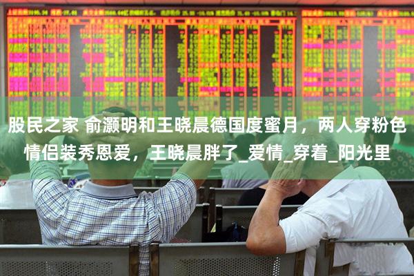 股民之家 俞灏明和王晓晨德国度蜜月，两人穿粉色情侣装秀恩爱，王晓晨胖了_爱情_穿着_阳光里