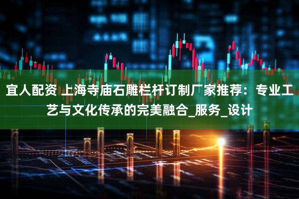 宜人配资 上海寺庙石雕栏杆订制厂家推荐：专业工艺与文化传承的完美融合_服务_设计