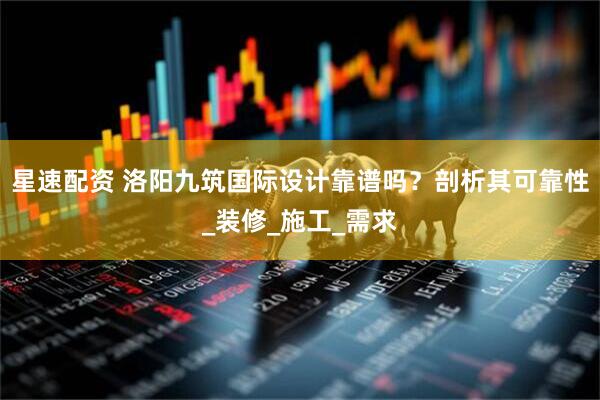 星速配资 洛阳九筑国际设计靠谱吗？剖析其可靠性_装修_施工_需求