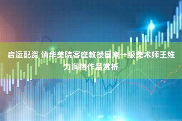 启运配资 清华美院客座教授国家一级美术师王维力润格作品赏析