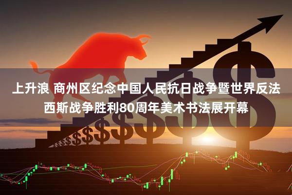 上升浪 商州区纪念中国人民抗日战争暨世界反法西斯战争胜利80周年美术书法展开幕