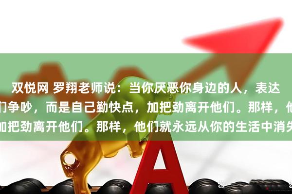 双悦网 罗翔老师说：当你厌恶你身边的人，表达厌恶的方式，不是和他们争吵，而是自己勤快点，加把劲离开他们。那样，他们就永远从你的生活中消失