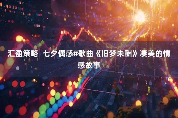 汇盈策略  七夕偶感#歌曲《旧梦未酬》凄美的情感故事
