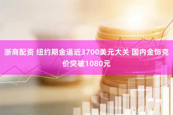 浙商配资 纽约期金逼近3700美元大关 国内金饰克价突破1080元