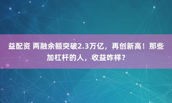 益配资 两融余额突破2.3万亿，再创新高！那些加杠杆的人，收益咋样？