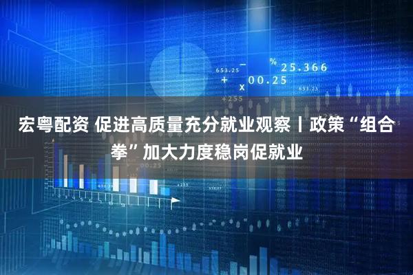 宏粤配资 促进高质量充分就业观察丨政策“组合拳”加大力度稳岗促就业
