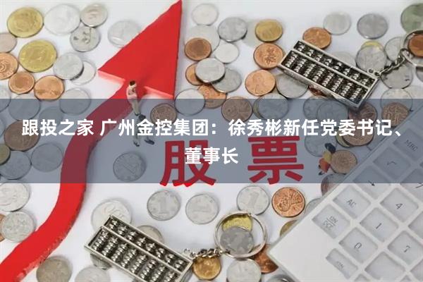 跟投之家 广州金控集团：徐秀彬新任党委书记、董事长