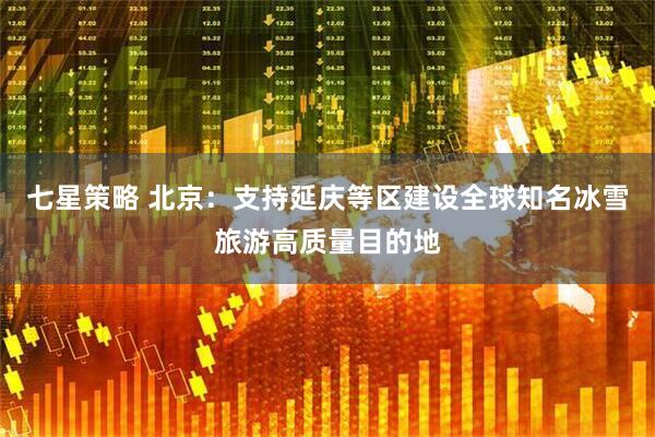 七星策略 北京：支持延庆等区建设全球知名冰雪旅游高质量目的地