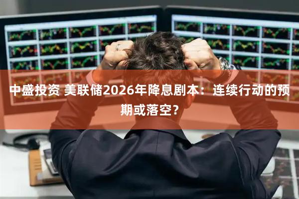 中盛投资 美联储2026年降息剧本：连续行动的预期或落空？