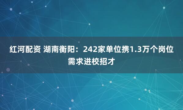 红河配资 湖南衡阳：242家单位携1.3万个岗位需求进校招才